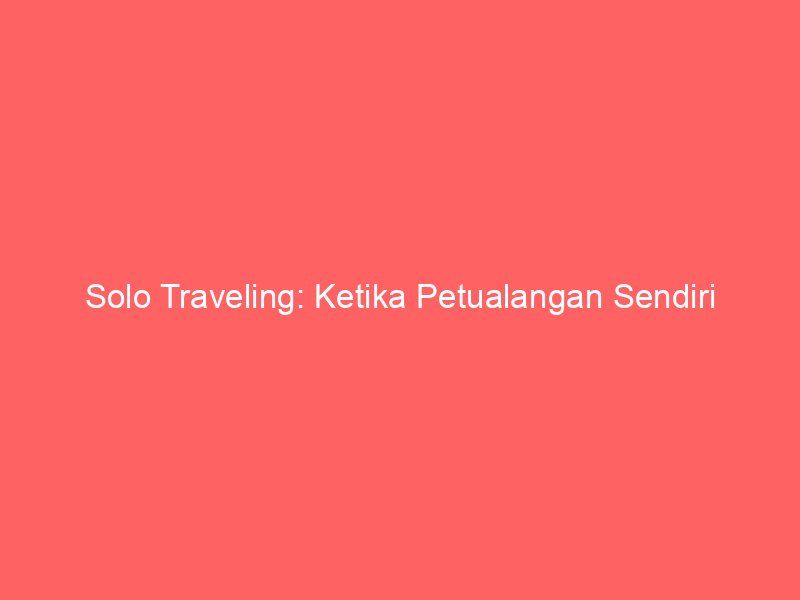 Solo Traveling: Ketika Petualangan Sendiri Menjadi Gaya Hidup Baru Anak Muda Penuh Makna